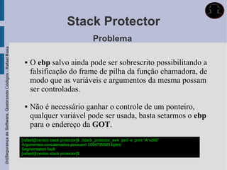 Stack Protector
                                                                                                      Problema
(In)Segurança de Software, Quebrando Códigos - Rafael Rosa




                                                                  O ebp salvo ainda pode ser sobrescrito possibilitando a
                                                                   falsificação do frame de pilha da função chamadora, de
                                                                   modo que as variáveis e argumentos da mesma possam
                                                                   ser controladas.

                                                                  Não é necessário ganhar o controle de um ponteiro,
                                                                   qualquer variável pode ser usada, basta setarmos o ebp
                                                                   para o endereço da GOT.
                                                             [rafael@centos stack protector]$ ./stack_protector_ex4 `perl -e 'print "A"x260'`
                                                             Argumentos concatenados possuem 1094795585 bytes:
                                                             Segmentation fault
                                                             [rafael@centos stack protector]$
 