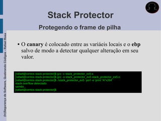Stack Protector
                                                                               Protegendo o frame de pilha
(In)Segurança de Software, Quebrando Códigos - Rafael Rosa




                                                                 O canary é colocado entre as variáeis locais e o ebp
                                                                  salvo de modo a detectar qualquer alteração em seu
                                                                  valor.

                                                             [rafael@centos stack protector]$ gcc -c stack_protector_ex5.s
                                                             [rafael@centos stack protector]$ gcc -o stack_protector_ex5 stack_protector_ex5.o
                                                             [rafael@centos stack protector]$ ./stack_protector_ex5 `perl -e 'print "A"x264'`
                                                             stack overflow detectado
                                                             saindo...
                                                             [rafael@centos stack protector]$
 