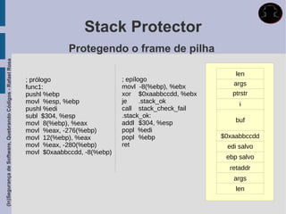 Stack Protector
                                                                          Protegendo o frame de pilha
(In)Segurança de Software, Quebrando Códigos - Rafael Rosa




                                                                                                                      len
                                                             ; prólogo                    ; epílogo
                                                                                          movl -8(%ebp), %ebx        args
                                                             func1:
                                                             pushl %ebp                   xor $0xaabbccdd, %ebx      ptrstr
                                                             movl %esp, %ebp              je     .stack_ok             i
                                                             pushl %edi                   call stack_check_fail
                                                             subl $304, %esp              .stack_ok:
                                                             movl 8(%ebp), %eax           addl $304, %esp             buf
                                                             movl %eax, -276(%ebp)        popl %edi
                                                             movl 12(%ebp), %eax          popl %ebp               $0xaabbccdd
                                                             movl %eax, -280(%ebp)        ret                      edi salvo
                                                             movl $0xaabbccdd, -8(%ebp)
                                                                                                                   ebp salvo
                                                                                                                    retaddr
                                                                                                                     args
                                                                                                                      len
 