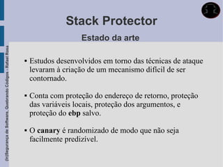 Stack Protector
                                                                                Estado da arte
(In)Segurança de Software, Quebrando Códigos - Rafael Rosa




                                                                Estudos desenvolvidos em torno das técnicas de ataque
                                                                 levaram à criação de um mecanismo difícil de ser
                                                                 contornado.

                                                                Conta com proteção do endereço de retorno, proteção
                                                                 das variáveis locais, proteção dos argumentos, e
                                                                 proteção do ebp salvo.

                                                                O canary é randomizado de modo que não seja
                                                                 facilmente predizível.
 