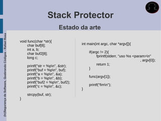 Stack Protector
                                                                                     Estado da arte
(In)Segurança de Software, Quebrando Códigos - Rafael Rosa




                                                             void func(char *str){
                                                                  char buf[8];                  int main(int argc, char *argv[]){
                                                                  int a, b;
                                                                  char buf2[8];                     if(argc != 2){
                                                                  long c;                                 fprintf(stderr, "uso %s <param>n"
                                                                                                                                      , argv[0]);
                                                                 printf("str = %pn", &str);              return 1;
                                                                 printf("buf = %pn", buf);         }
                                                                 printf("a = %pn", &a);
                                                                 printf("b = %pn", &b);            func(argv[1]);
                                                                 printf("buf2 = %pn", buf2);
                                                                 printf("c = %pn", &c);            printf("fimn");
                                                                                                }
                                                                 strcpy(buf, str);
                                                             }
 