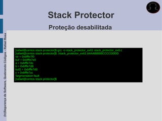 Stack Protector
                                                                                      Proteção desabilitada
(In)Segurança de Software, Quebrando Códigos - Rafael Rosa




                                                             [rafael@centos stack protector]$ gcc -o stack_protector_ex61 stack_protector_ex6.c
                                                             [rafael@centos stack protector]$ ./stack_protector_ex61 AAAABBBBCCCCDDDD
                                                             str = 0xbfffe7f0
                                                             buf = 0xbfffe7e0
                                                             a = 0xbfffe7dc
                                                             b = 0xbfffe7d8
                                                             buf2 = 0xbfffe7d0
                                                             c = 0xbfffe7cc
                                                             Segmentation fault
                                                             [rafael@centos stack protector]$
 