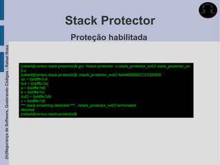 Stack Protector
                                                                                         Proteção habilitada
(In)Segurança de Software, Quebrando Códigos - Rafael Rosa




                                                             [rafael@centos stack protector]$ gcc -fstack-protector -o stack_protector_ex62 stack_protector_ex
                                                             6.c
                                                             [rafael@centos stack protector]$ ./stack_protector_ex62 AAAABBBBCCCCDDDD
                                                             str = 0xbfffe7c4
                                                             buf = 0xbfffe7dc
                                                             a = 0xbfffe7d0
                                                             b = 0xbfffe7cc
                                                             buf2 = 0xbfffe7d4
                                                             c = 0xbfffe7c8
                                                             *** stack smashing detected ***: ./stack_protector_ex62 terminated
                                                             Aborted
                                                             [rafael@centos stack protector]$
 