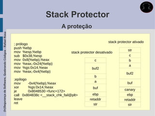 Stack Protector
                                                                                       A proteção
(In)Segurança de Software, Quebrando Códigos - Rafael Rosa




                                                                                                               stack protector ativado
                                                                 Valor é comparado ao original no retorno da função e
                                                             ; prólogo
                                                             push %ebp
                                                             movcaso sejam diferentes ostack protectoré detectado e o str
                                                                   %esp,%ebp                  overflow desativado
                                                             sub programa termina.
                                                                   $0x38,%esp                                                c
                                                             mov 0x8(%ebp),%eax                          c                   b
                                                             mov %eax,-0x24(%ebp)                                            a
                                                             mov %gs:0x14,%eax                         buf2
                                                             mov %eax,-0x4(%ebp)
                                                                                                                           buf2
                                                                                                         b
                                                             ;epílogo
                                                                                                         a                  buf
                                                             mov       -0x4(%ebp),%eax
                                                             xor       %gs:0x14,%eax                   buf
                                                             je        0x8048530 <func+172>                               canary
                                                             call 0x804838c <__stack_chk_fail@plt>     ebp                 ebp
                                                             leave                                   retaddr             retaddr
                                                             ret                                        str                 str
 