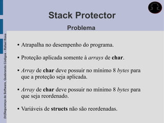 Stack Protector
                                                                                    Problema
(In)Segurança de Software, Quebrando Códigos - Rafael Rosa




                                                                Atrapalha no desempenho do programa.

                                                                Proteção aplicada somente à arrays de char.

                                                                Array de char deve possuir no mínimo 8 bytes para
                                                                 que a proteção seja aplicada.

                                                                Array de char deve possuir no mínimo 8 bytes para
                                                                 que seja reordenado.

                                                                Variáveis de structs não são reordenadas.
 