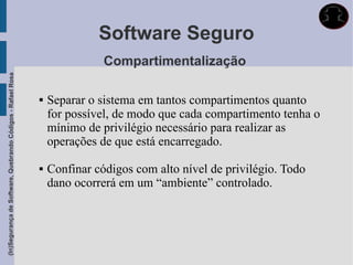 Software Seguro
                                                                            Compartimentalização
(In)Segurança de Software, Quebrando Códigos - Rafael Rosa




                                                                Separar o sistema em tantos compartimentos quanto
                                                                 for possível, de modo que cada compartimento tenha o
                                                                 mínimo de privilégio necessário para realizar as
                                                                 operações de que está encarregado.

                                                                Confinar códigos com alto nível de privilégio. Todo
                                                                 dano ocorrerá em um “ambiente” controlado.
 