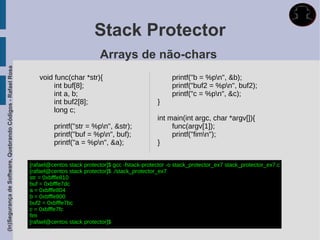Stack Protector
                                                                                        Arrays de não-chars
(In)Segurança de Software, Quebrando Códigos - Rafael Rosa




                                                                void func(char *str){                                printf("b = %pn", &b);
                                                                     int buf[8];                                     printf("buf2 = %pn", buf2);
                                                                     int a, b;                                       printf("c = %pn", &c);
                                                                     int buf2[8];                              }
                                                                     long c;
                                                                                                               int main(int argc, char *argv[]){
                                                                      printf("str = %pn", &str);                   func(argv[1]);
                                                                      printf("buf = %pn", buf);                    printf("fimn");
                                                                      printf("a = %pn", &a);                  }


                                                             [rafael@centos stack protector]$ gcc -fstack-protector -o stack_protector_ex7 stack_protector_ex7.c
                                                             [rafael@centos stack protector]$ ./stack_protector_ex7
                                                             str = 0xbfffe810
                                                             buf = 0xbfffe7dc
                                                             a = 0xbfffe804
                                                             b = 0xbfffe800
                                                             buf2 = 0xbfffe7bc
                                                             c = 0xbfffe7fc
                                                             fim
                                                             [rafael@centos stack protector]$
 