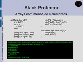 Stack Protector
                                                                        Arrays com menos de 8 elementos
(In)Segurança de Software, Quebrando Códigos - Rafael Rosa




                                                                void func(char *str){                                printf("b = %pn", &b);
                                                                     char buf[7];                                    printf("buf2 = %pn", buf2);
                                                                     int a, b;                                       printf("c = %pn", &c);
                                                                     char buf2[7];                             }
                                                                     long c;
                                                                                                               int main(int argc, char *argv[]){
                                                                      printf("str = %pn", &str);                   func(argv[1]);
                                                                      printf("buf = %pn", buf);                    printf("fimn");
                                                                      printf("a = %pn", &a);                  }


                                                             [rafael@centos stack protector]$ gcc -fstack-protector -o stack_protector_ex8 stack_protector_ex8.c
                                                             [rafael@centos stack protector]$ ./stack_protector_ex8
                                                             str = 0xbfffe810
                                                             buf = 0xbfffe7f5
                                                             a = 0xbfffe804
                                                             b = 0xbfffe800
                                                             buf2 = 0xbfffe7ee
                                                             c = 0xbfffe7fc
                                                             fim
                                                             [rafael@centos stack protector]$
 