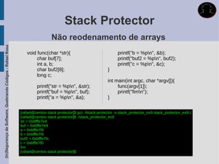 Stack Protector
                                                                               Não reodenamento de arrays
(In)Segurança de Software, Quebrando Códigos - Rafael Rosa




                                                                void func(char *str){                                printf("b = %pn", &b);
                                                                     char buf[7];                                    printf("buf2 = %pn", buf2);
                                                                     int a, b;                                       printf("c = %pn", &c);
                                                                     char buf2[8];                             }
                                                                     long c;
                                                                                                               int main(int argc, char *argv[]){
                                                                      printf("str = %pn", &str);                   func(argv[1]);
                                                                      printf("buf = %pn", buf);                    printf("fimn");
                                                                      printf("a = %pn", &a);                  }


                                                             [rafael@centos stack protector]$ gcc -fstack-protector -o stack_protector_ex9 stack_protector_ex9.c
                                                             [rafael@centos stack protector]$ ./stack_protector_ex9
                                                             str = 0xbfffe7e4
                                                             buf = 0xbfffe7e9
                                                             a = 0xbfffe7f8
                                                             b = 0xbfffe7f4
                                                             buf2 = 0xbfffe7fc
                                                             c = 0xbfffe7f0
                                                             fim
                                                             [rafael@centos stack protector]$
 