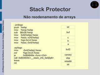 Stack Protector
                                                                     Não reodenamento de arrays
(In)Segurança de Software, Quebrando Códigos - Rafael Rosa




                                                             ; prólogo
                                                             push %ebp                                str
                                                             mov %esp,%ebp
                                                             sub $0x38,%esp                          buf
                                                             mov 0x8(%ebp),%eax
                                                             mov %eax,-x24(%ebp)                      c
                                                             mov %gs:0x14,%eax                        b
                                                             mov %eax,-0x4(%ebp)
                                                                                                      a
                                                             ;epílogo
                                                             mov      -0x4(%ebp),%eax                buf2
                                                             xor      %gs:0x14,%eax
                                                             je       0x804849e <func+154>          canary
                                                             call 0x804830c<__stack_chk_fail@plt>     ebp
                                                             leave                                  retaddr
                                                             ret
                                                                                                      str
 