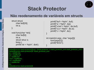 Stack Protector
                                                              Não reodenamento de variáveis em structs
(In)Segurança de Software, Quebrando Códigos - Rafael Rosa




                                                                struct struc{                                       printf("buf = %pn", buf);
                                                                     char buf[20];                                  printf("a = %pn", &a);
                                                                     int a;                                         printf("s.buf = %pn", &s.buf);
                                                                };                                                  printf("s.a = %pn", &s.a);
                                                                                                                    printf("c = %pn", &c);
                                                                void func(char *str){                          }
                                                                     char buf[4];
                                                                     int a;                                    int main(int argc, char *argv[]){
                                                                     struct struc s;                                func(argv[1]);
                                                                     long c;                                        printf("fimn");
                                                                     printf("str = %pn", &str);               }
                                                             [rafael@centos stack protector]$ gcc -fstack-protector -o stack_protector_exA stack_protector_exA.c
                                                             [rafael@centos stack protector]$ ./stack_protector_exA
                                                             str = 0xbfffe7d4
                                                             buf = 0xbfffe7e8
                                                             a = 0xbfffe7e4
                                                             s.buf = 0xbfffe7ec
                                                             s.a = 0xbfffe800
                                                             c = 0xbfffe7e0
                                                             fim
                                                             [rafael@centos stack protector]$
 