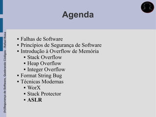 Agenda
(In)Segurança de Software, Quebrando Códigos - Rafael Rosa




                                                                Falhas de Software
                                                                Princípios de Segurança de Software
                                                                Introdução à Overflow de Memória
                                                                    Stack Overflow

                                                                    Heap Overflow

                                                                    Integer Overflow

                                                                Format String Bug
                                                                Técnicas Modernas
                                                                    WorX

                                                                    Stack Protector

                                                                    ASLR
 