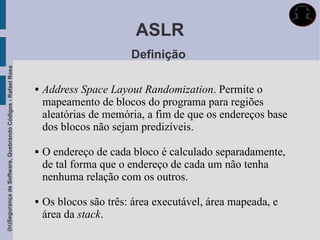 ASLR
                                                                                    Definição
(In)Segurança de Software, Quebrando Códigos - Rafael Rosa




                                                                Address Space Layout Randomization. Permite o
                                                                 mapeamento de blocos do programa para regiões
                                                                 aleatórias de memória, a fim de que os endereços base
                                                                 dos blocos não sejam predizíveis.

                                                                O endereço de cada bloco é calculado separadamente,
                                                                 de tal forma que o endereço de cada um não tenha
                                                                 nenhuma relação com os outros.

                                                                Os blocos são três: área executável, área mapeada, e
                                                                 área da stack.
 