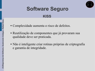 Software Seguro
                                                                                        KISS
(In)Segurança de Software, Quebrando Códigos - Rafael Rosa




                                                                Complexidade aumenta o risco de defeitos.

                                                                Reutilização de componentes que já provaram sua
                                                                 qualidade deve ser praticada.

                                                                Não é inteligente criar rotinas próprias de criptografia
                                                                 e garantia de integridade.
 