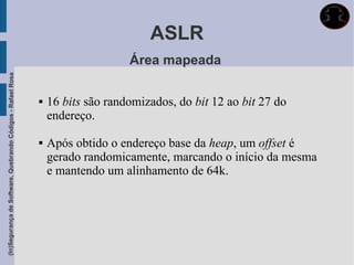 ASLR
                                                                                 Área mapeada
(In)Segurança de Software, Quebrando Códigos - Rafael Rosa




                                                                16 bits são randomizados, do bit 12 ao bit 27 do
                                                                 endereço.

                                                                Após obtido o endereço base da heap, um offset é
                                                                 gerado randomicamente, marcando o início da mesma
                                                                 e mantendo um alinhamento de 64k.
 