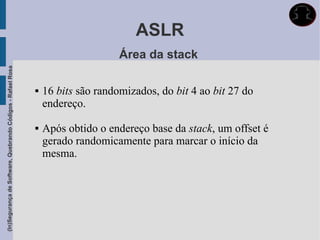 ASLR
                                                                                  Área da stack
(In)Segurança de Software, Quebrando Códigos - Rafael Rosa




                                                                16 bits são randomizados, do bit 4 ao bit 27 do
                                                                 endereço.

                                                                Após obtido o endereço base da stack, um offset é
                                                                 gerado randomicamente para marcar o início da
                                                                 mesma.
 