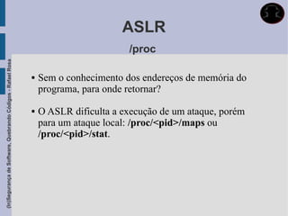 ASLR
                                                                                     /proc
(In)Segurança de Software, Quebrando Códigos - Rafael Rosa




                                                                Sem o conhecimento dos endereços de memória do
                                                                 programa, para onde retornar?

                                                                O ASLR dificulta a execução de um ataque, porém
                                                                 para um ataque local: /proc/<pid>/maps ou
                                                                 /proc/<pid>/stat.
 