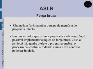 ASLR
                                                                                  Força bruta
(In)Segurança de Software, Quebrando Códigos - Rafael Rosa




                                                                 Chamada à fork mantém o mapa de memória do
                                                                 programa intacto.

                                                                Em um servidor que bifurca para tratar cada conexão, é
                                                                 possível implementar ataques de força bruta. Caso o
                                                                 payload não ganhe o eip e o programa quebre, o
                                                                 processo pai continua rodando e uma nova conexão
                                                                 pode ser iniciada.
 