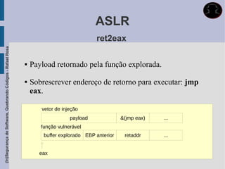 ASLR
                                                                                          ret2eax
(In)Segurança de Software, Quebrando Códigos - Rafael Rosa




                                                                Payload retornado pela função explorada.

                                                                Sobrescrever endereço de retorno para executar: jmp
                                                                 eax.

                                                                    vetor de injeção
                                                                                payload              &(jmp eax)   ...
                                                                    função vulnerável
                                                                     buffer explorado EBP anterior    retaddr     ...


                                                                   eax
 