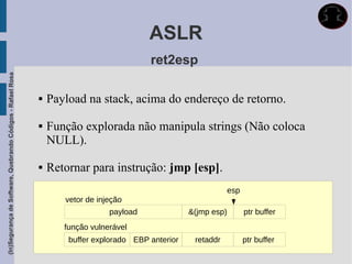 ASLR
                                                                                          ret2esp
(In)Segurança de Software, Quebrando Códigos - Rafael Rosa




                                                                Payload na stack, acima do endereço de retorno.

                                                                Função explorada não manipula strings (Não coloca
                                                                 NULL).

                                                                Retornar para instrução: jmp [esp].
                                                                                                                esp
                                                                    vetor de injeção
                                                                                payload              &(jmp esp)       ptr buffer
                                                                    função vulnerável
                                                                     buffer explorado EBP anterior    retaddr         ptr buffer
 