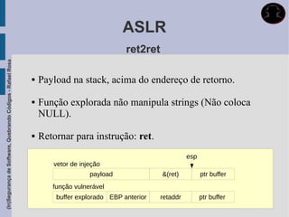 ASLR
                                                                                           ret2ret
(In)Segurança de Software, Quebrando Códigos - Rafael Rosa




                                                                Payload na stack, acima do endereço de retorno.

                                                                Função explorada não manipula strings (Não coloca
                                                                 NULL).

                                                                Retornar para instrução: ret.
                                                                                                               esp
                                                                    vetor de injeção
                                                                                payload              &(ret)          ptr buffer
                                                                    função vulnerável
                                                                     buffer explorado EBP anterior   retaddr         ptr buffer
 