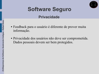 Software Seguro
                                                                                  Privacidade
(In)Segurança de Software, Quebrando Códigos - Rafael Rosa




                                                                Feedback para o usuário é diferente de prover muita
                                                                 informação.

                                                                Privacidade dos usuários não deve ser comprometida.
                                                                 Dados pessoais devem ser bem protegidos.
 