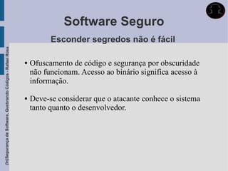 Software Seguro
                                                                       Esconder segredos não é fácil
(In)Segurança de Software, Quebrando Códigos - Rafael Rosa




                                                                Ofuscamento de código e segurança por obscuridade
                                                                 não funcionam. Acesso ao binário significa acesso à
                                                                 informação.

                                                                Deve-se considerar que o atacante conhece o sistema
                                                                 tanto quanto o desenvolvedor.
 