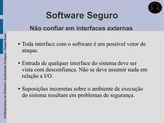 Software Seguro
                                                                    Não confiar em interfaces externas
(In)Segurança de Software, Quebrando Códigos - Rafael Rosa




                                                                Toda interface com o software é um possível vetor de
                                                                 ataque.

                                                                Entrada de qualquer interface do sistema deve ser
                                                                 vista com desconfiança. Não se deve assumir nada em
                                                                 relação a I/O.

                                                                Suposições incorretas sobre o ambiente de execução
                                                                 do sistema resultam em problemas de segurança.
 