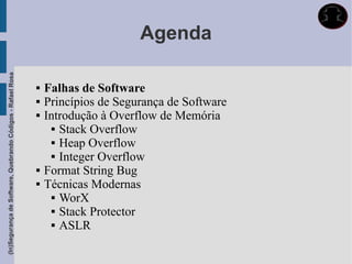 Agenda
(In)Segurança de Software, Quebrando Códigos - Rafael Rosa




                                                                Falhas de Software
                                                                Princípios de Segurança de Software
                                                                Introdução à Overflow de Memória
                                                                    Stack Overflow

                                                                    Heap Overflow

                                                                    Integer Overflow

                                                                Format String Bug
                                                                Técnicas Modernas
                                                                    WorX

                                                                    Stack Protector

                                                                    ASLR
 