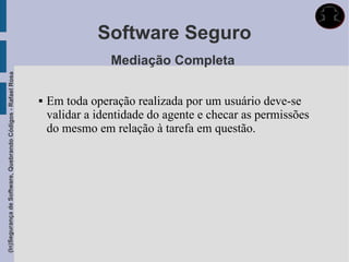 Software Seguro
                                                                             Mediação Completa
(In)Segurança de Software, Quebrando Códigos - Rafael Rosa




                                                                Em toda operação realizada por um usuário deve-se
                                                                 validar a identidade do agente e checar as permissões
                                                                 do mesmo em relação à tarefa em questão.
 