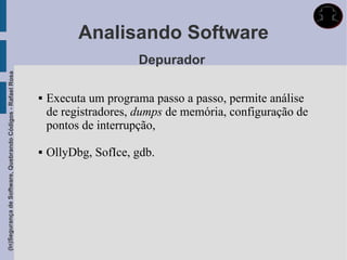 Analisando Software
                                                                                  Depurador
(In)Segurança de Software, Quebrando Códigos - Rafael Rosa




                                                                Executa um programa passo a passo, permite análise
                                                                 de registradores, dumps de memória, configuração de
                                                                 pontos de interrupção,

                                                                OllyDbg, SofIce, gdb.
 