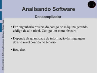 Analisando Software
                                                                               Descompilador
(In)Segurança de Software, Quebrando Códigos - Rafael Rosa




                                                                Faz engenharia reversa do código de máquina gerando
                                                                 código de alto nível. Código um tanto obscuro.

                                                                Depende da quantidade de informação da linguagem
                                                                 de alto nível contida no binário.

                                                                Rec, dcc.
 