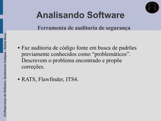 Analisando Software
                                                                       Ferramenta de auditoria de segurança
(In)Segurança de Software, Quebrando Códigos - Rafael Rosa




                                                                Faz auditoria de código fonte em busca de padrões
                                                                 previamente conhecidos como “problemáticos”.
                                                                 Descrevem o problema encontrado e propõe
                                                                 correções.

                                                                RATS, Flawfinder, ITS4.
 
