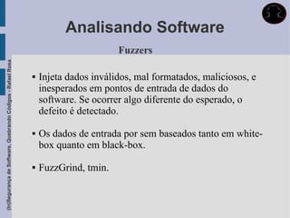 Analisando Software
                                                                                    Fuzzers
(In)Segurança de Software, Quebrando Códigos - Rafael Rosa




                                                                Injeta dados inválidos, mal formatados, maliciosos, e
                                                                 inesperados em pontos de entrada de dados do
                                                                 software. Se ocorrer algo diferente do esperado, o
                                                                 defeito é detectado.

                                                                Os dados de entrada por sem baseados tanto em white-
                                                                 box quanto em black-box.

                                                                FuzzGrind, tmin.
 