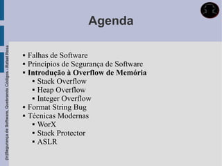 Agenda
(In)Segurança de Software, Quebrando Códigos - Rafael Rosa




                                                                Falhas de Software
                                                                Princípios de Segurança de Software
                                                                Introdução à Overflow de Memória
                                                                   Stack Overflow

                                                                   Heap Overflow

                                                                   Integer Overflow

                                                                Format String Bug
                                                                Técnicas Modernas
                                                                   WorX

                                                                   Stack Protector

                                                                   ASLR
 