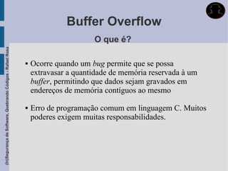 Buffer Overflow
                                                                                   O que é?
(In)Segurança de Software, Quebrando Códigos - Rafael Rosa




                                                                Ocorre quando um bug permite que se possa
                                                                 extravasar a quantidade de memória reservada à um
                                                                 buffer, permitindo que dados sejam gravados em
                                                                 endereços de memória contíguos ao mesmo

                                                                Erro de programação comum em linguagem C. Muitos
                                                                 poderes exigem muitas responsabilidades.
 