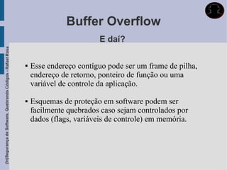 Buffer Overflow
                                                                                      E daí?
(In)Segurança de Software, Quebrando Códigos - Rafael Rosa




                                                                Esse endereço contíguo pode ser um frame de pilha,
                                                                 endereço de retorno, ponteiro de função ou uma
                                                                 variável de controle da aplicação.

                                                                Esquemas de proteção em software podem ser
                                                                 facilmente quebrados caso sejam controlados por
                                                                 dados (flags, variáveis de controle) em memória.
 