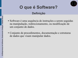 O que é Software?
                                                                                    Definição
(In)Segurança de Software, Quebrando Códigos - Rafael Rosa




                                                                Software é uma sequência de instruções a serem seguidas
                                                                 na manipulação, redirecionamento, ou modificação de
                                                                 um conjunto de dados.

                                                                Conjunto de procedimentos, documentação e estruturas
                                                                 de dados que visam manipular dados.
 