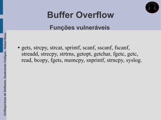 Buffer Overflow
                                                                              Funções vulneráveis
(In)Segurança de Software, Quebrando Códigos - Rafael Rosa




                                                                gets, strcpy, strcat, sprintf, scanf, sscanf, fscanf,
                                                                 streadd, strecpy, strtrns, getopt, getchar, fgetc, getc,
                                                                 read, bcopy, fgets, memcpy, snprintf, strncpy, syslog.
 