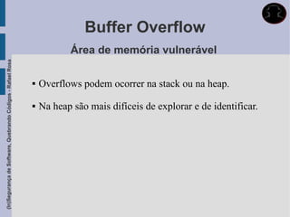 Buffer Overflow
                                                                        Área de memória vulnerável
(In)Segurança de Software, Quebrando Códigos - Rafael Rosa




                                                                Overflows podem ocorrer na stack ou na heap.

                                                                Na heap são mais difíceis de explorar e de identificar.
 