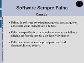 Software Sempre Falha
                                                                                     Causas
(In)Segurança de Software, Quebrando Códigos - Rafael Rosa




                                                                Falhas de software só existem porque as pessoas que os
                                                                 constroem estão susceptíveis a falhas.

                                                                Falta de experiência para reconhecer e remover falhas e
                                                                 defeitos na fase de projeto e de desenvolvimento.

                                                                Falta de conhecimento de princípios básicos de
                                                                 desenvolvimento seguro.
 