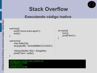 Stack Overflow
                                                                                Executando código inativo
(In)Segurança de Software, Quebrando Códigos - Rafael Rosa




                                                             void foo(){
                                                                  printf("nunca entra aquin");            int main(){
                                                                  exit(1);                                      func();
                                                             }                                                  printf("fimn");
                                                                                                           }
                                                             void func(){
                                                                  char buffer[16];
                                                                  strcpy(buffer, "AAAABBBBCCCCDDD");

                                                                  *((long*)(buffer+20)) = (long)&foo;
                                                                  printf("%sn", buffer);
                                                             }

                                                             [rafael@centos stack]$ ./stack_overflow_ex2
                                                             AAAABBBBCCCCDDD
                                                             nunca entra aqui
                                                             [rafael@centos stack]$
 