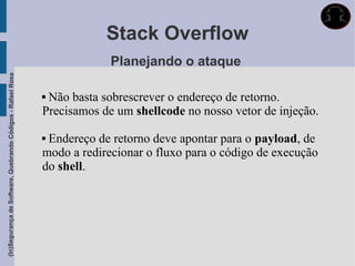 Stack Overflow
                                                                          Planejando o ataque
(In)Segurança de Software, Quebrando Códigos - Rafael Rosa




                                                             Não basta sobrescrever o endereço de retorno.
                                                             Precisamos de um shellcode no nosso vetor de injeção.

                                                             Endereço de retorno deve apontar para o payload, de
                                                             modo a redirecionar o fluxo para o código de execução
                                                             do shell.
 