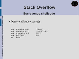 Stack Overflow
                                                                               Escrevendo shellcode
(In)Segurança de Software, Quebrando Códigos - Rafael Rosa




                                                                Desassemblando execve().

                                                                 mov   0x8(%ebp), %ebx     “/bin/sh”
                                                                 mov   0xc(%ebp), %ecx    {“/bin/sh”, NULL}
                                                                 mov   0x10(%ebp), %edx    NULL
                                                                 mov   $0xb, %eax         0xb
                                                                 int   $0x80
 