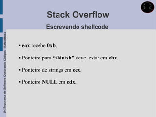 Stack Overflow
                                                                           Escrevendo shellcode
(In)Segurança de Software, Quebrando Códigos - Rafael Rosa




                                                                eax recebe 0xb.

                                                                Ponteiro para “/bin/sh” deve estar em ebx.

                                                                Ponteiro de strings em ecx.

                                                                Ponteiro NULL em edx.
 