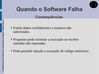 Quando o Software Falha
                                                                                Consequências
(In)Segurança de Software, Quebrando Códigos - Rafael Rosa




                                                                Expõe dados confidenciais à usuários não
                                                                 autorizados.

                                                                Programa pode terminar a execução ao receber
                                                                 entradas não esperadas.

                                                                Pode permitir injeção e execução de código malicioso.
 