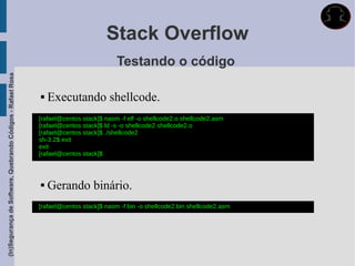 Stack Overflow
                                                                                        Testando o código
(In)Segurança de Software, Quebrando Códigos - Rafael Rosa




                                                                Executando shellcode.
                                                             [rafael@centos stack]$ nasm -f elf -o shellcode2.o shellcode2.asm
                                                             [rafael@centos stack]$ ld -s -o shellcode2 shellcode2.o
                                                             [rafael@centos stack]$ ./shellcode2
                                                             sh-3.2$ exit
                                                             exit
                                                             [rafael@centos stack]$



                                                                Gerando binário.
                                                             [rafael@centos stack]$ nasm -f bin -o shellcode2.bin shellcode2.asm
 